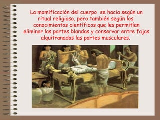 La momificación del cuerpo se hacia según un
ritual religioso, pero también según los
conocimientos científicos que les permitían
eliminar las partes blandas y conservar entre fajas
alquitranadas las partes musculares.
 
