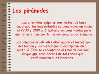 Las pirámides
Las pirámides egipcias son rectas, de base
cuadrada, las más notables se construyeron hacia
el 2700 y 1000 a. C. Estas eran construidas para
mantener el cuerpo del faraón seguro por siempre.
Las cámaras sepulcrales albergaban el sarcófago
del faraón y los bienes que lo acompañarían al
mas allá. Esta se encontraba al final de pasillos
largos que eran hechos de tal forma que
confundieran a los ladrones.
 
