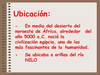 Ubicación:
- En medio del desierto del
noroeste de África, alrededor del
año 5000 a.C. nació la
civilización egipcia, una de las
más fascinantes de la humanidad.
- Se ubicaba a orillas del río
NILO
 