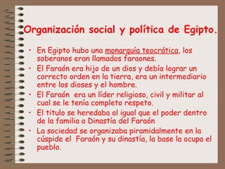 Organización social y política de Egipto.
• En Egipto hubo una monarquía teocrática, los
soberanos eran llamados faraones.
• El Faraón era hijo de un dios y debía lograr un
correcto orden en la tierra, era un intermediario
entre los dioses y el hombre.
• El Faraón era un líder religioso, civil y militar al
cual se le tenía completo respeto.
• El titulo se heredaba al igual que el poder dentro
de la familia o Dinastía del Faraón
• La sociedad se organizaba piramidalmente en la
cúspide el Faraón y su dinastía, la base la ocupa el
pueblo.
 