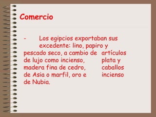 Comercio
- Los egipcios exportaban sus
excedente: lino, papiro y
pescado seco, a cambio de artículos
de lujo como incienso, plata y
madera fina de cedro, caballos
de Asia o marfil, oro e incienso
de Nubia.
 