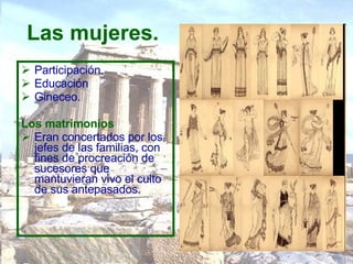 Las mujeres.   Participación. Educación  Gineceo.  Los matrimonios   Eran concertados por los jefes de las familias, con fines de procreación de sucesores que mantuvieran vivo el culto de sus antepasados.  