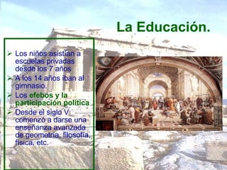 La Educación. Los niños asistían a escuelas privadas desde los 7 años A los 14 años iban al gimnasio.  Los  efebos y la participación política   Desde el siglo V comenzó a darse una enseñanza avanzada de geometría, filosofía, física, etc.  