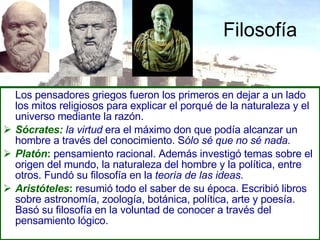 Filosofía Los pensadores griegos fueron los primeros en dejar a un lado los mitos religiosos para explicar el porqué de la naturaleza y el universo mediante la razón. Sócrates:   la virtud  era el máximo don que podía alcanzar un hombre a través del conocimiento. S ólo sé que no sé nada . Platón :  pensamiento racional. Además investigó temas sobre el origen del mundo, la naturaleza del hombre y la política, entre otros. Fundó su filosofía en la  teoría de las ideas . Aristóteles :  resumió todo el saber de su época. Escribió libros sobre astronomía, zoología, botánica, política, arte y poesía. Basó su filosofía en la voluntad de conocer a través del pensamiento lógico. 