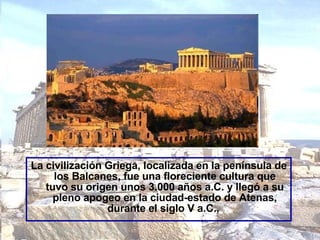 La civilización Griega, localizada en la península de los Balcanes, fue una floreciente cultura que tuvo su origen unos 3.000 años a.C. y llegó a su pleno apogeo en la ciudad-estado de Atenas, durante el siglo V a.C.,   