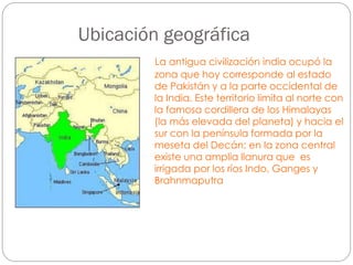 Ubicación geográfica
La antigua civilización india ocupó la
zona que hoy corresponde al estado
de Pakistán y a la parte occidental de
la India. Este territorio limita al norte con
la famosa cordillera de los Himalayas
(la más elevada del planeta) y hacia el
sur con la península formada por la
meseta del Decán; en la zona central
existe una amplia llanura que es
irrigada por los ríos Indo, Ganges y
Brahnmaputra

 