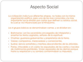 Aspecto Social
La civilización india tuvo diferentes etapas, no todas con la misma
organización política, pero una de las mas conocidas y la mas
importante fue la división por castas que definen su estatus social,
la cual se vio influenciada por el Hinduismo.
Los 4 grupos básicos se denominaban vamas, y se dividían en:
•
•
•
•

•

Brahmanes: son los sacerdotes encargados de interpretar y
enseñar los textos sagrados, señores de lo espiritual.
Chatrias: guerreros,gobernantes y propietarios de la tierra.
Vaisias: campesinos, merecedores y comerciantes.
Sudras: siervos sometidos y mestizos descendientes de los drávidas.
Parias, intocables o sin casta: los expulsados de las castas y nacidos
de matrimonios prohibidos. Vivian separados de los demas porque
hasta su respiracion y su sombra contaminaban su impureza.

 