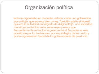 Organización política
India se organizaba en ciudades, estado, cada una gobernaba
por un Rajá, que era mas bien un rey. También existía el Marajá
que era la autoridad encargada de dirigir al Rajá. una sociedad
monárquica dividida entre varios reyes y reinos que
frecuentemente se hacían la guerra entre sí. Su poder se veía
paralizado por los brahmanes, por los privilegios de las castas y
por la organización feudal de los gobernadores de provincia.

 