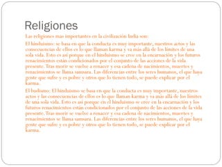 Religiones
Las religiones mas importantes en la civilización India son:
El hinduismo: se basa en que la conducta es muy importante, nuestros actos y las
consecuencias de ellos es lo que llaman karma y va más allá de los límites de una
sola vida. Esto es así porque en el hinduismo se cree en la encarnación y los futuros
renacimientos están condicionados por el conjunto de las acciones de la vida
presente. Tras morir se vuelve a renacer y esa cadena de nacimientos, muertes y
renacimientos se llama samsara. Las diferencias entre los seres humanos, el que haya
gente que sufre y es pobre y otros que lo tienen todo, se puede explicar por el
karma.
El budismo: El hinduismo se basa en que la conducta es muy importante, nuestros
actos y las consecuencias de ellos es lo que llaman karma y va más allá de los límites
de una sola vida. Esto es así porque en el hinduismo se cree en la encarnación y los
futuros renacimientos están condicionados por el conjunto de las acciones de la vida
presente. Tras morir se vuelve a renacer y esa cadena de nacimientos, muertes y
renacimientos se llama samsara. Las diferencias entre los seres humanos, el que haya
gente que sufre y es pobre y otros que lo tienen todo, se puede explicar por el
karma.

 