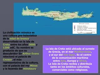 La isla de Creta está ubicada al sureste  de Grecia, en el mar  Mediterráneo ,  y al sur del  mar Egeo . Es el centro  de la comunicación marítima  entre  Asia , Europa y  África .  La Isla de Creta recibía y distribuía  tanto en los ámbitos culturales,  comerciales como religiosos.  La civilización minoica es una cultura pre-helenística de la  edad de bronce , desarrollada en la isla de  Creta  entre los años  3000  y  1200  adC . Su nombre es producto de que su descubridor Sir  Arthur Evans  relacionó el palacio de  Cnosos , el más representativo de la cultura, con el palacio del rey  Minos  y la leyenda del  minotauro . 
