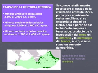 Se conoce relativamente poco sobre el estado de la civilización antes del 2700, por la poca aparición de restos metálicos, si se exceptúa la ciudad de Melos, pero a partir de esa fecha Creta empieza a tener auge, producto de la introducción del  torno  en la  alfarería  y la  metalurgia  del  bronce , a lo que se le suma un aumento demográfico. ETAPAS DE LA HISTORIA MINOICA Minoico antiguo o prepalacial:  2.600 al 2.000 a.C. aprox. Minoico medio o de los palacios antiguos: 2.000 al 1.700 a.C. aprox. Minoico reciente  o de los palacios modernos: 1.700 al 1.400 a.C. aprox. Dominios minoicos durante la invasión  micénica . 