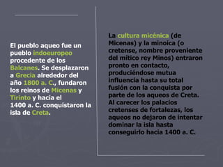 El pueblo aqueo fue un pueblo  indoeuropeo  procedente de los  Balcanes . Se desplazaron a  Grecia  alrededor del año  1800  a .  C . , fundaron los reinos de  Micenas  y  Tirinto  y hacia el 1400 a. C. conquistaron la isla de  Creta . La  cultura micénica  (de Micenas) y la minoica (o cretense, nombre proveniente del mítico rey Minos) entraron pronto en contacto, produciéndose mutua influencia hasta su total fusión con la conquista por parte de los aqueos de Creta. Al carecer los palacios cretenses de fortalezas, los aqueos no dejaron de intentar dominar la isla hasta conseguirlo hacia 1400 a. C. 