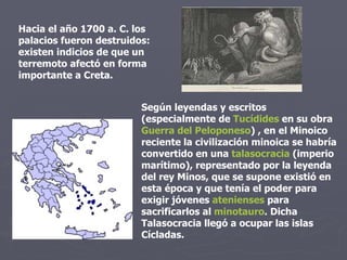 Hacia el año 1700 a. C. los palacios fueron destruidos: existen indicios de que un terremoto afectó en forma importante a Creta.  Según leyendas y escritos (especialmente de  Tucídides  en su obra  Guerra del Peloponeso ) , en el Minoico reciente la civilización minoica se habría convertido en una  talasocracia  (imperio marítimo), representado por la leyenda del rey Minos, que se supone existió en esta época y que tenía el poder para exigir jóvenes  atenienses  para sacrificarlos al  minotauro . Dicha Talasocracia llegó a ocupar las islas Cícladas. 