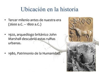 Ubicación en la historia
• Tercer milenio antes de nuestra era
(2600 a.C. – 1800 a.C.)
• 1920, arqueólogo británico John
M...