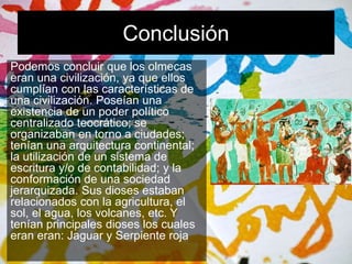 Conclusión 
Podemos concluir que los olmecas 
eran una civilización, ya que ellos 
cumplían con las características de 
una civilización. Poseían una 
existencia de un poder político 
centralizado teocrático; se 
organizaban en torno a ciudades; 
tenían una arquitectura continental; 
la utilización de un sistema de 
escritura y/o de contabilidad; y la 
conformación de una sociedad 
jerarquizada. Sus dioses estaban 
relacionados con la agricultura, el 
sol, el agua, los volcanes, etc. Y 
tenían principales dioses los cuales 
eran eran: Jaguar y Serpiente roja 
