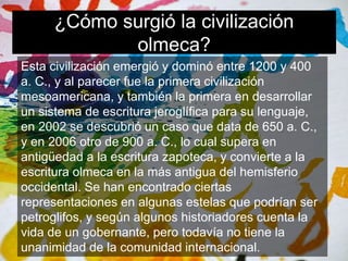 ¿Cómo surgió la civilización 
olmeca? 
Esta civilización emergió y dominó entre 1200 y 400 
a. C., y al parecer fue la primera civilización 
mesoamericana, y también la primera en desarrollar 
un sistema de escritura jeroglífica para su lenguaje, 
en 2002 se descubrió un caso que data de 650 a. C., 
y en 2006 otro de 900 a. C., lo cual supera en 
antigüedad a la escritura zapoteca, y convierte a la 
escritura olmeca en la más antigua del hemisferio 
occidental. Se han encontrado ciertas 
representaciones en algunas estelas que podrían ser 
petroglifos, y según algunos historiadores cuenta la 
vida de un gobernante, pero todavía no tiene la 
unanimidad de la comunidad internacional. 
 