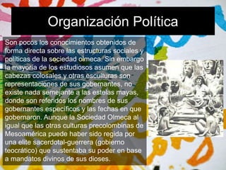 Organización Política 
Son pocos los conocimientos obtenidos de 
forma directa sobre las estructuras sociales y 
políticas de la sociedad olmeca. Sin embargo 
la mayoría de los estudiosos asumen que las 
cabezas colosales y otras esculturas son 
representaciones de sus gobernantes, no 
existe nada semejante a las estelas mayas, 
donde son referidos los nombres de sus 
gobernantes específicos y las fechas en que 
gobernaron. Aunque la Sociedad Olmeca al 
igual que las otras culturas precolombinas de 
Mesoamérica puede haber sido regida por 
una elite sacerdotal-guerrera (gobierno 
teocrático) que sustentaba su poder en base 
a mandatos divinos de sus dioses. 
 