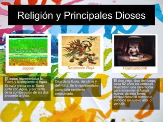 Religión y Principales Dioses 
J 
Jaguar 
El jaguar representaba la 
Tierra y la serpiente el Agua . 
El maíz crecía en la Tierra 
junto con Agua, y por tanto 
de la combinación de las dos 
provenía la Vida. 
J 
Serpiente Roja 
Dios de la lluvia, del clima y 
del maíz. Se le representaba 
como una serpiente 
emplumada. 
J 
Huehueteontl 
El dios viejo, dios del fuego, 
cada 52 años los olmecas 
realizaban una ceremonia 
para encender el fuego 
nuevo, de esta forma 
simbolizaban el término o 
inicio de un nuevo año o 
periodo. 
• 
 