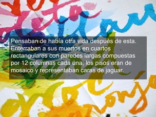 Pensaban de había otra vida después de esta. 
Enterraban a sus muertos en cuartos 
rectangulares con paredes largas compuestas 
por 12 columnas cada una, los pisos eran de 
mosaico y representaban caras de jaguar. 
 