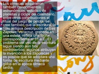 Los olmecas adquirieron 
también conocimientos 
astronómicos, estudios de 
planetas y ciclos del calendario, 
entre otras contribuciones el 
ritual del juego de pelota, se 
cree también que la escritura, la 
más antigua descripción de tres 
Zapotes, Veracruz, grabada en 
una estela, refleja una fecha 
correspondiente al 31 a.C. El 
problema del uso de la escritura 
sigue siendo aún hoy 
controvertido, algunos atribuyen 
la invención a los zapotecas y 
es posible que se adoptara una 
forma de escritura mediante 
glifos en la época olmeca 
tardía. 
 