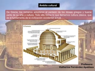 De Grecia, los romanos adoptaron el panteón de los dioses griegos y buena
parte de su arte y cultura. Todo ello forma lo que llamamos cultura clásica, que
es el fundamento de la civilización occidental actual.
Ámbito cultural
Profesora:
Katherine Fernández Apablaza
 