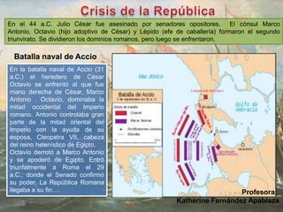 En el 44 a.C. Julio César fue asesinado por senadores opositores. El cónsul Marco
Antonio, Octavio (hijo adoptivo de César) y Lépido (efe de caballería) formaron el segundo
triunvirato. Se dividieron los dominios romanos, pero luego se enfrentaron.
En la batalla naval de Accio (31
a.C.) el heredero de César
Octavio se enfrentó al que fue
mano derecha de César, Marco
Antonio . Octavio, dominaba la
mitad occidental del Imperio
romano. Antonio controlaba gran
parte de la mitad oriental del
Imperio con la ayuda de su
esposa, Cleopatra VII, cabeza
del reino helenístico de Egipto.
Octavio derrotó a Marco Antonio
y se apoderó de Egipto. Entró
triunfalmente a Roma el 29
a.C., donde el Senado confirmó
su poder. La República Romana
llegaba a su fin….
Batalla naval de Accio
Profesora:
Katherine Fernández Apablaza
 