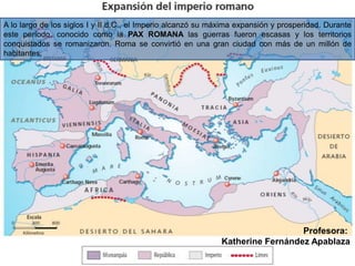 A lo largo de los siglos I y II d.C., el Imperio alcanzó su máxima expansión y prosperidad. Durante
este período, conocido como la PAX ROMANA las guerras fueron escasas y los territorios
conquistados se romanizaron. Roma se convirtió en una gran ciudad con más de un millón de
habitantes.
Profesora:
Katherine Fernández Apablaza
 
