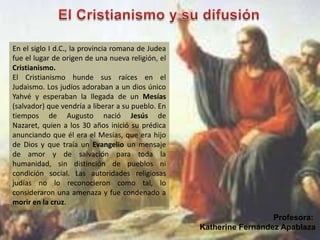 En el siglo I d.C., la provincia romana de Judea
fue el lugar de origen de una nueva religión, el
Cristianismo.
El Cristianismo hunde sus raíces en el
Judaismo. Los judíos adoraban a un dios único
Yahvé y esperaban la llegada de un Mesías
(salvador) que vendría a liberar a su pueblo. En
tiempos de Augusto nació Jesús de
Nazaret, quien a los 30 años inició su prédica
anunciando que él era el Mesías, que era hijo
de Dios y que traía un Evangelio un mensaje
de amor y de salvación para toda la
humanidad, sin distinción de pueblos ni
condición social. Las autoridades religiosas
judías no lo reconocieron como tal, lo
consideraron una amenaza y fue condenado a
morir en la cruz.
Profesora:
Katherine Fernández Apablaza
 