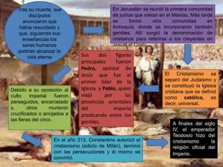 Debido a su oposición al
culto imperial fueron
perseguidos, encarcelado
s, otros murieron
crucificados o arrojados a
las fieras del circo.
El Cristianismo se
separó del Judaismo y
se constituyó la Iglesia
cristiana que se definió
como católica, es
decir, universal.
Sus dos figuras
principales fueron
Pedro, apóstol de
Jesús que fue el
primer líder de la
Iglesia y Pablo, quien
viajó por las
provincias orientales
del imperio
predicando entre los
gentiles.
Tras su muerte, sus
discípulos
anunciaron que
había resucitado y
que, siguiendo sus
enseñanzas los
seres humanos
podrían alcanzar la
vida eterna
En Jerusalén se reunió la primera comunidad
de judíos que creían en el Mesías. Más tarde
se formó otra comunidad en
Antioquía, donde se incorporaron también
gentiles. Allí surgió la denominación de
cristianos para referirse a los creyentes en
Jesús, el Cristo.
En el año 313, Constantino autorizó el
cristianismo (edicto de Milán), terminó
con las persecuciones y él mismo se
convirtió.
A finales del siglo
IV, el emperador
Teodosio hizo del
cristianismo la
religión oficial del
Imperio.
 