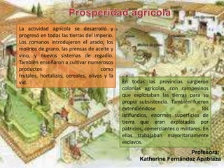 La actividad agrícola se desarrolló y
progresó en todas las tierras del Imperio.
Los romanos introdujeron el arado, los
molinos de grano, las prensas de aceite y
vino, y nuevos sistemas de regadío.
También enseñaron a cultivar numerosos
productos como
frutales, hortalizas, cereales, olivos y la
vid. En todas las provincias surgieron
colonias agrícolas, con campesinos
que explotaban las tierras para su
propia subsistencia. También fueron
extendiéndose los
latifundios, enormes superficies de
tierra que eran explotadas por
patricios, comerciantes o militares. En
ellas trabajaban mayoritariamente
esclavos.
Profesora:
Katherine Fernández Apablaza
 