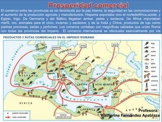El comercio entre las provincias se vio favorecido por la paz interna, la seguridad en las comunicaciones y
el aumento de la producción agrícola y manufacturera. Hispania exportaba vino el nortedeÁfrica,aceite, y
Egipto, trigo. De Germania y del Báltico llegaban ámbar, pieles y esclavos. De África importaban
marfil, oro, animales para el circo, incienso y esclavos; y de la India y China, productos de lujo como
piedras preciosas, sedas y perfumes. Los romanos contaban con magníficas calzadas que unían Roma
con todas las provincias del Imperio. El comercio internacional se efectuaba esencialmente por vía
marítima.
Profesora:
Katherine Fernández Apablaza
 