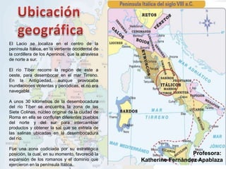 El Lacio se localiza en el centro de la
península Itálica, en la vertiente occidental de
la cordillera de los Apeninos, que la atraviesa
de norte a sur.
El río Tíber recorre la región de este a
oeste, para desembocar en el mar Tirreno.
En la Antigüedad, aunque provocaba
inundaciones violentas y periódicas, el rio era
navegable.
A unos 30 kilómetros de la desembocadura
del río Tíber se encuentra la zona de las
Siete Colinas, núcleo original de la ciudad de
Roma en ella se confluían diferentes pueblos
del norte y del sur para intercambiar
productos y obtener la sal que se extraía de
las salinas ubicadas en la desembocadura
del río.
Fue una zona codiciada por su estratégica
posición, la cual, en su momento, favoreció la
expansión de los romanos y el dominio que
ejercieron en la península Itálica.
Profesora:
Katherine Fernández Apablaza
 