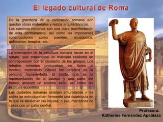 De la grandeza de la civilización romana aún
quedan obras materiales y restos arquitectónicos.
Los caminos romanos son una clara manifestación
de esta permanencia, así como las imponentes
construcciones como puentes, acueductos,
anfiteatros, templos, etc.
La innovación de la escultura romana recae en el
retrato, que presentaba un marcado realismo en
contraposición con el idealismo de los griegos. Los
retratos romanos procuraban ser fieles al
modelo, mostrando incluso los defectos de la
persona representada. El busto, que es la
representación de la cabeza y una parte del
tronco, alcanzó un enorme éxito, así como las
estatuas ecuestres.
Las ciudades romanas estaban amuralladas y las
calles se estructuraban formando una cuadrícula en
la que se alineaban las ínsulas, o sea, manzanas de
casas con un patio central.
Profesora:
Katherine Fernández Apablaza
 