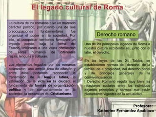 La cultura de los romanos tuvo un marcado
carácter político, por cuanto una de sus
preocupaciones fundamentales fue
organizar el poder en la sociedad. Por
ello, al conquistar territorios formaron un
imperio donde, bajo la forma del
Estado, unificaron a una vasta comunidad
de seres humanos de diferentes
razas, lenguas y culturas.
Los elementos legados por los romanos
alcanzaron, una amplia área de difusión y
entre ellos podemos reconocer la
transmisión de la lengua latina, la
valoración de la vida en la ciudad, el
fundamento de formas de organización
política y de comportamiento en la
sociedad, la expansión del Cristianismo.
Uno de los principales legados de Roma a
nuestra cultura occidental es, junto con el
latín, el derecho.
En las leyes de las XII Tablas, se
establecieron normas de derecho, de la
familia, de a propiedad, del derecho penal
y de principios generales de la
convivencia social.
l Derecho Romano reguló muy bien las
relaciones sociales entre los individuos
dejando principios y normas que están
plenamente vigentes en la actualidad.
Derecho romano
Profesora:
Katherine Fernández Apablaza
 