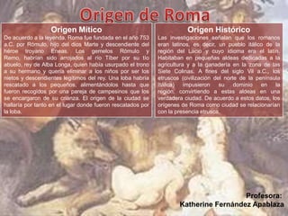 Origen Mítico
De acuerdo a la leyenda, Roma fue fundada en el año 753
a.C. por Rómulo, hijo del dios Marte y descendiente del
héroe troyano Eneas. Los gemelos Rómulo y
Remo, habrían sido arrojados al río Tíber por su tío
abuelo, rey de Alba Longa, quien había usurpado el trono
a su hermano y quería eliminar a los niños por ser los
nietos y descendientes legítimos del rey. Una loba habría
rescatado a los pequeños, alimentándolos hasta que
fueron recogidos por una pareja de campesinos que los
se encargaron de su crianza. El origen de la ciudad se
hallaría por tanto en el lugar donde fueron rescatados por
la loba.
Origen Histórico
Las investigaciones señalan que los romanos
eran latinos, es decir, un pueblo itálico de la
región del Lacio y cuyo idioma era el latín.
Habitaban en pequeñas aldeas dedicadas a la
agricultura y a la ganadería en la zona de las
Siete Colinas. A fines del siglo Vil a.C., los
etruscos (civilización del norte de la península
Itálica) impusieron su dominio en la
región, convirtiendo a estas aldeas en una
verdadera ciudad. De acuerdo a estos datos, los
orígenes de Roma como ciudad se relacionarían
con la presencia etrusca.
Profesora:
Katherine Fernández Apablaza
 