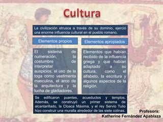 .
El sistema de
numeración, la
costumbre de
interpretar
auspicios, el uso de la
toga como vestimenta
masculina, el arco de
la arquitectura y la
lucha de gladiadores.
Elementos que habían
recibido de la influencia
griega y que habían
adaptado a su
cultura, como el
alfabeto, la escritura y
algunos aspectos de la
religión.
La civilización etrusca a través de su dominio, ejerció
una enorme influencia cultural en el pueblo romano.
Elementos propios Elementos apropiados
Se edificaron puentes, acueductos y templos.
Además, se construyó un primer sistema de
alcantarillado, la Cloaca Máxima, y el rey Servio Tulio
hizo construir una muralla alrededor de las siete colinas. Profesora:
Katherine Fernández Apablaza
 