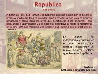 La ciudad se
independizó y para evitar
el poder personal, los
romanos instauraron un
nuevo sistema político
que llamaron República.
A partir del año 534 Tarquino el Soberbio gobernó Roma por la fuerza e
implantó una tiranía llena de crueldad; llegó a ordenar la ejecución de algunos
senadores y anuló todas las leyes que beneficiaran a los plebeyos. Todo
esto, unido a la arrogancia y a la soberbia, contribuyó al fin de la monarquía
en el año 509 a.C mediante una rebelión que culminó con el destierro de
Tarquino.
Profesora:
Katherine Fernández Apablaza
 