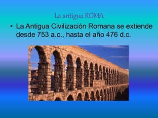 La antigua ROMA
• La Antigua Civilización Romana se extiende
desde 753 a.c., hasta el año 476 d.c.
 