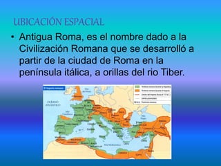 UBICACIÓN ESPACIAL
• Antigua Roma, es el nombre dado a la
Civilización Romana que se desarrolló a
partir de la ciudad de Roma en la
península itálica, a orillas del rio Tiber.
 