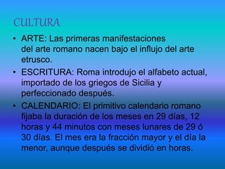 CULTURA
• ARTE: Las primeras manifestaciones
del arte romano nacen bajo el influjo del arte
etrusco.
• ESCRITURA: Roma introdujo el alfabeto actual,
importado de los griegos de Sicilia y
perfeccionado después.
• CALENDARIO: El primitivo calendario romano
fijaba la duración de los meses en 29 días, 12
horas y 44 minutos con meses lunares de 29 ó
30 días. El mes era la fracción mayor y el día la
menor, aunque después se dividió en horas.
 