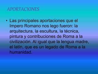 APORTACIONES
• Las principales aportaciones que el
Impero Romano nos lego fueron: la
arquitectura, la escultura, la técnica,
pintura y contribuciones de Roma a la
civilización. Al igual que la lengua madre,
el latín, que es un legado de Roma a la
humanidad.
 