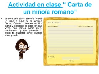 Actividad en clase “ Carta de
un niño/a romano”
• Escribe una carta como si fueras
un niño o niña de la antigua
Roma. Cuenta cómo es tu vida
diaria y describe el lugar en que
vives, qué comes, como es tu
vestimenta y que profesión u
oficio te gustaría tener cuando
seas grande.
 