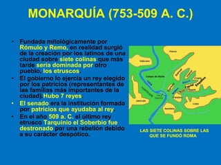 MONARQUÍA (753-509 A. C.)
• Fundada mitológicamente por
Rómulo y Remo, en realidad surgió
de la creación por los latinos de una
ciudad sobre siete colinas que más
tarde sería dominada por otro
pueblo, los etruscos.
• El gobierno lo ejercía un rey elegido
por los patricios (representantes de
las familias más importantes de la
ciudad).Hubo 7 reyes.
• El senado era la institución formada
por patricios que ayudaba al rey.
• En el año 509 a. C. el último rey
etrusco Tarquinio el Soberbio fue
destronado por una rebelión debido
a su carácter despótico.
LAS SIETE COLINAS SOBRE LAS
QUE SE FUNDÓ ROMA
 