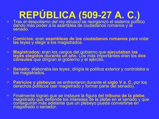REPÚBLICA (509-27 A. C.)
• Tras el despotismo del rey etrusco se reorganizó el sistema político
dando más poder a la asamblea de ciudadanos romanos y al
senado.
• Comicios: eran asambleas de los ciudadanos romanos para votar
las leyes y elegir a los magistrados.
• Magistrados: eran los cargos del gobierno que ejecutaban las
leyes elegidos durante un año. Los más importantes eran los dos
cónsules que dirigían el gobierno y el ejército.
• Senado: elaboraba las leyes, dirigía la política exterior y controlaba a
los magistrados.
• Patricios y plebeyos se enfrentaron durante el siglo V a. C. por los
derechos políticos (ser magistrado y formar parte del senado).
• Finalmente logran que se instaure la figura del tribuno de la plebe,
magistrado que defiende los intereses de la plebe en el senado y que
conseguirán más adelante que un plebeyo pueda convertirse en
magistrado o senador.
 