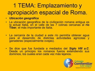 1 TEMA: Emplazamiento y
apropiación espacial de Roma.
• Ubicación geográfica
• La ubicación geográfica de la civilización romana antigua es
la actual Italia, en el valle de las 7 colinas cercanas al río
Tiber, el más importante de Italia.
• La cercanía de la ciudad a este río permitía obtener agua
para el desarrollo de distintas actividades agrícolas y
ganaderas (especialmente ovejas).
• Se dice que fue fundada a mediados del Siglo VIII a.C.
Desde un principio los romanos fueros extendiendo sus
dominios, los cuales eran cada vez más lejanos.
 