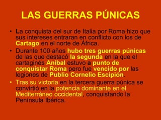 LAS GUERRAS PÚNICAS
• La conquista del sur de Italia por Roma hizo que
sus intereses entraran en conflicto con los de
Cartago en el norte de África.
• Durante 100 años hubo tres guerras púnicas
de las que destacó la segunda en la que el
cartaginés Aníbal estuvo a punto de
conquistar Roma pero fue vencido por las
legiones de Publio Cornelio Escipión.
• Tras su victoria en la tercera guerra púnica se
convirtió en la potencia dominante en el
Mediterráneo occidental, conquistando la
Península Ibérica.
 