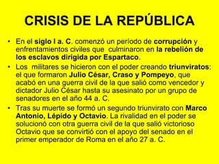 CRISIS DE LA REPÚBLICA
• En el siglo I a. C. comenzó un período de corrupción y
enfrentamientos civiles que culminaron en la rebelión de
los esclavos dirigida por Espartaco.
• Los militares se hicieron con el poder creando triunviratos:
el que formaron Julio César, Craso y Pompeyo, que
acabó en una guerra civil de la que salió como vencedor y
dictador Julio César hasta su asesinato por un grupo de
senadores en el año 44 a. C.
• Tras su muerte se formó un segundo triunvirato con Marco
Antonio, Lépido y Octavio. La rivalidad en el poder se
solucionó con otra guerra civil de la que salió victorioso
Octavio que se convirtió con el apoyo del senado en el
primer emperador de Roma en el año 27 a. C.
 