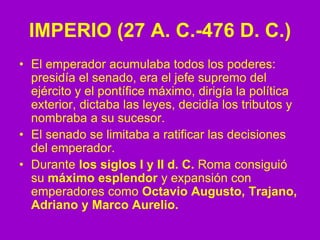 IMPERIO (27 A. C.-476 D. C.)
• El emperador acumulaba todos los poderes:
presidía el senado, era el jefe supremo del
ejército y el pontífice máximo, dirigía la política
exterior, dictaba las leyes, decidía los tributos y
nombraba a su sucesor.
• El senado se limitaba a ratificar las decisiones
del emperador.
• Durante los siglos I y II d. C. Roma consiguió
su máximo esplendor y expansión con
emperadores como Octavio Augusto, Trajano,
Adriano y Marco Aurelio.
 