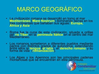 MARCO GEOGRÁFICO
• La civilización romana se desarrolló en torno al mar
Mediterráneo (Mare Nostrum) dominando tierras en los
tres continentes que bañaban sus aguas: Europa,
África y Asia.
• Roma fue la cuna de esta civilización, situada a orillas
del río Tíber en la península Itálica en el centro del mar
Mediterráneo.
• Los romanos sometieron a diferentes pueblos mediante
pactos con distintos grados de autonomía, extendiendo
entre ellos la lengua (el latín), el derecho romano y su
forma de vida (romanización).
• Los Alpes y los Apeninos son las principales cadenas
montañosas que se encuentran en esta península.
 