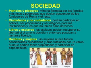 SOCIEDAD
• Patricios y plebeyos: minoría formada por las familias
más ricas y poderosas que decían descender de los
fundadores de Roma y el resto.
• Ciudadanos y no ciudadanos: podían participar en
política, ser propietarios y ser elegidos para las
instituciones y los que no tenían esos derechos.
• Libres y esclavos: los esclavos podían recuperar su
libertad si el amo lo decidía y entonces pasaban a
llamarse libertos.
• Hombres y mujeres: las mujeres nunca fueron
consideradas ciudadanas y eran tuteladas por un varón,
aunque podían tener propiedades y participar en
espectáculos.
 